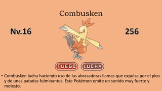 Combusken
• Combusken lucha haciendo uso de las abrasadoras llamas que expulsa por el pico
y de unas patadas fulminantes. Este Pokémon emite un sonido muy fuerte y
molesto.
 