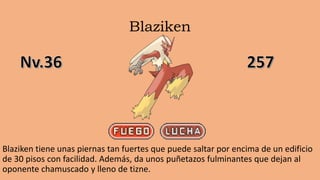 Blaziken
Blaziken tiene unas piernas tan fuertes que puede saltar por encima de un edificio
de 30 pisos con facilidad. Además, da unos puñetazos fulminantes que dejan al
oponente chamuscado y lleno de tizne.
 