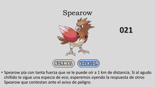 Spearow
• Spearow pía con tanta fuerza que se le puede oír a 1 km de distancia. Si al agudo
chillido le sigue una especia de eco; esperemos oyendo la respuesta de otros
Spearow que contestan ante el aviso de peligro.
 