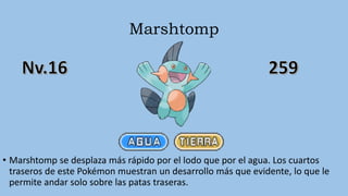 Marshtomp
• Marshtomp se desplaza más rápido por el lodo que por el agua. Los cuartos
traseros de este Pokémon muestran un desarrollo más que evidente, lo que le
permite andar solo sobre las patas traseras.
 