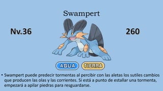 Swampert
• Swampert puede predecir tormentas al percibir con las aletas los sutiles cambios
que producen las olas y las corrientes. Si está a punto de estallar una tormenta,
empezará a apilar piedras para resguardarse.
 