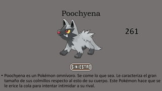 Poochyena
• Poochyena es un Pokémon omnívoro. Se come lo que sea. Le caracteriza el gran
tamaño de sus colmillos respecto al esto de su cuerpo. Este Pokémon hace que se
le erice la cola para intentar intimidar a su rival.
 