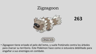 Zigzagoon
• Zigzagoon tiene erizado el pelo del lomo, y suele frotárselo contra los árboles
para marcar su territorio. Este Pokémon hace como si estuviera debilitado para
engañar a sus enemigos en combate.
 