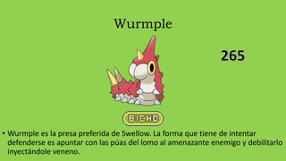 Wurmple
• Wurmple es la presa preferida de Swellow. La forma que tiene de intentar
defenderse es apuntar con las púas del lomo al amenazante enemigo y debilitarlo
inyectándole veneno.
 