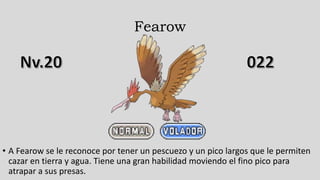 Fearow
• A Fearow se le reconoce por tener un pescuezo y un pico largos que le permiten
cazar en tierra y agua. Tiene una gran habilidad moviendo el fino pico para
atrapar a sus presas.
 