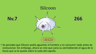 Silcoon
• Se pensaba que Silcoon podía aguantar el hambre y no consumir nada antes de
evolucionar. Sin embargo, ahora se cree que sacia su sed bebiendo el agua de la
lluvia que se le queda sobre la seda del capullo.
 