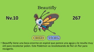 Beautifly
• Beautifly tiene una boca enorme en espiral que parece una aguja y le resulta muy
útil para recolectar polen. Este Pokémon va revoloteando de flor en flor para
recogerlo.
 