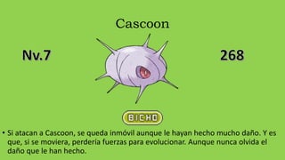 Cascoon
• Si atacan a Cascoon, se queda inmóvil aunque le hayan hecho mucho daño. Y es
que, si se moviera, perdería fuerzas para evolucionar. Aunque nunca olvida el
daño que le han hecho.
 