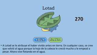Lotad
• A Lotad se le atribuye el haber vivido antes en tierra. En cualquier caso, se cree
que volvió al agua porque la hoja de la cabeza le creció mucho y le empezó a
pesar. Ahora vive flotando en el agua.
 