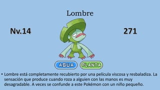 Lombre
• Lombre está completamente recubierto por una película viscosa y resbaladiza. La
sensación que produce cuando roza a alguien con las manos es muy
desagradable. A veces se confunde a este Pokémon con un niño pequeño.
 