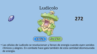 Ludicolo
• Las células de Ludicolo se revolucionan y llenan de energía cuando oyen sonidos
rítmicos y alegres. En combate hace gala también de esta cantidad desmesurada
de energía.
 