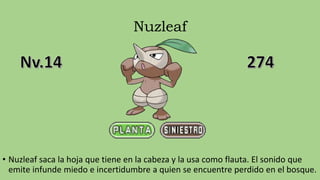 Nuzleaf
• Nuzleaf saca la hoja que tiene en la cabeza y la usa como flauta. El sonido que
emite infunde miedo e incertidumbre a quien se encuentre perdido en el bosque.
 