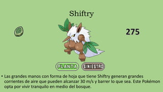Shiftry
• Las grandes manos con forma de hoja que tiene Shiftry generan grandes
corrientes de aire que pueden alcanzar 30 m/s y barrer lo que sea. Este Pokémon
opta por vivir tranquilo en medio del bosque.
 