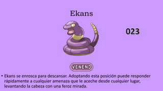 Ekans
• Ekans se enrosca para descansar. Adoptando esta posición puede responder
rápidamente a cualquier amenaza que le aceche desde cualquier lugar,
levantando la cabeza con una feroz mirada.
 