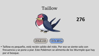 Taillow
• Taillow es pequeño, está recién salido del nido. Por eso se siente solo con
frecuencia y se pone a piar. Este Pokémon se alimenta de los Wurmple que hay
por el bosque.
 
