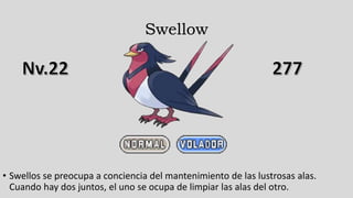 Swellow
• Swellos se preocupa a conciencia del mantenimiento de las lustrosas alas.
Cuando hay dos juntos, el uno se ocupa de limpiar las alas del otro.
 