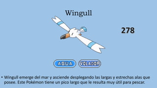 Wingull
• Wingull emerge del mar y asciende desplegando las largas y estrechas alas que
posee. Este Pokémon tiene un pico largo que le resulta muy útil para pescar.
 
