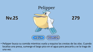 Pelipper
• Pelipper busca su comida mientras vuela y esquiva las crestas de las olas. Cuando
localiza una presa, sumerge el largo pico en el agua para pescarla y se la traga de
una vez.
 