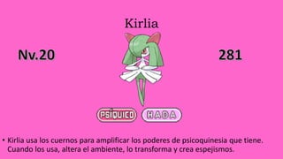 Kirlia
• Kirlia usa los cuernos para amplificar los poderes de psicoquinesia que tiene.
Cuando los usa, altera el ambiente, lo transforma y crea espejismos.
 