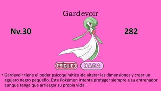 Gardevoir
• Gardevoir tiene el poder psicoquinético de alterar las dimensiones y crear un
agujero negro pequeño. Este Pokémon intenta proteger siempre a su entrenador
aunque tenga que arriesgar su propia vida.
 