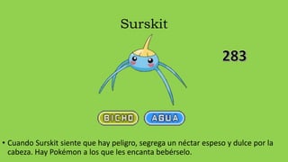 Surskit
• Cuando Surskit siente que hay peligro, segrega un néctar espeso y dulce por la
cabeza. Hay Pokémon a los que les encanta bebérselo.
 