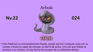 Arbok
• Este Pokémon es tremendamente fuerte, puede oprimir cualquier cosa con su
cuerpo y hasta es capaz de estrujar un barril de acero. Una vez que Arbok se
enrosca a su víctima, no hay forma de escapar de su asfixiante abrazo.
 