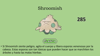 Shroomish
• Si Shroomish siente peligro, agita el cuerpo y libera esporas venenosas por la
cabeza. Estas esporas son tan tóxicas que pueden hacer que se marchiten los
árboles y hasta las malas hierbas.
 
