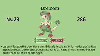 Breloom
• Las semillas que Breloom tiene prendidas de la cola están formadas por sólidas
esporas tóxicas. Comérselas puede resultar fatal. Hasta el más mínimo bocado
puede hacerte polvo el estómago.
 