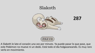 Slakoth
A Slakoth le late el corazón una vez por minuto. Ya puede pasar lo que pase, que
este Pokémon no mueve ni un dedo. Está todo el día holgazaneando. Es muy raro
verlo en movimiento.
 