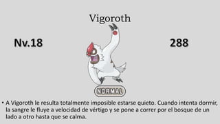 Vigoroth
• A Vigoroth le resulta totalmente imposible estarse quieto. Cuando intenta dormir,
la sangre le fluye a velocidad de vértigo y se pone a correr por el bosque de un
lado a otro hasta que se calma.
 