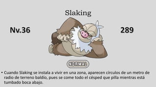 Slaking
• Cuando Slaking se instala a vivir en una zona, aparecen círculos de un metro de
radio de terreno baldío, pues se come todo el césped que pilla mientras está
tumbado boca abajo.
 