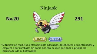 Ninjask
• Si Ninjask no recibe un entrenamiento adecuado, desobedece a su Entrenador y
empieza a dar zumbidos sin parar. Por ello, se dice que pone a prueba las
habilidades de su Entrenador.
 