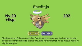 Shedinja
• Shedinja es un Pokémon peculiar. Según parece, surge por las buenas en una
Poké Ball cuando Nincada evoluciona. Este raro Pokémon no se mueve nada; ni
siquiera respira.
 