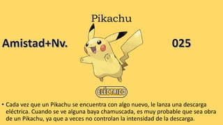 Pikachu
• Cada vez que un Pikachu se encuentra con algo nuevo, le lanza una descarga
eléctrica. Cuando se ve alguna baya chamuscada, es muy probable que sea obra
de un Pikachu, ya que a veces no controlan la intensidad de la descarga.
 
