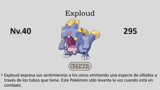 Exploud
• Exploud expresa sus sentimientos a los otros emitiendo una especie de silbidos a
través de los tubos que tiene. Este Pokémon sólo levanta la voz cuando está en
combate.
 