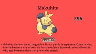 Makuhita
• Makuhita tiene un ánimo inagotable. Nunca pierde la esperanza. Come mucho,
duerme bastante y se entrena de forma metódica. Siguiendo estos hábitos de
vida, este Pokémon tiene siempre mucha energía.
 