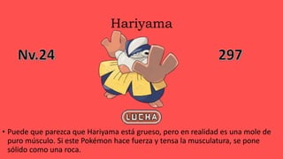 Hariyama
• Puede que parezca que Hariyama está grueso, pero en realidad es una mole de
puro músculo. Si este Pokémon hace fuerza y tensa la musculatura, se pone
sólido como una roca.
 