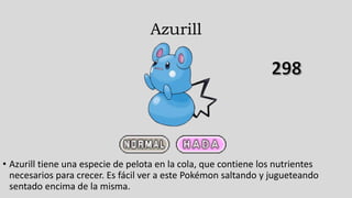 Azurill
• Azurill tiene una especie de pelota en la cola, que contiene los nutrientes
necesarios para crecer. Es fácil ver a este Pokémon saltando y jugueteando
sentado encima de la misma.
 