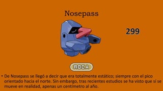 Nosepass
• De Nosepass se llegó a decir que era totalmente estático; siempre con el pico
orientado hacia el norte. Sin embargo, tras recientes estudios se ha visto que sí se
mueve en realidad, apenas un centímetro al año.
 