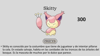 Skitty
• Skitty es conocido por la costumbre que tiene de juguetear y de intentar pillarse
la cola. En estado salvaje, habita en las cavidades de los troncos de los árboles del
bosque. Es la mascota de muchos por lo dulce que parece.
 