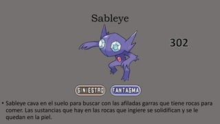 Sableye
• Sableye cava en el suelo para buscar con las afiladas garras que tiene rocas para
comer. Las sustancias que hay en las rocas que ingiere se solidifican y se le
quedan en la piel.
 