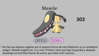 Mawile
• No hay que dejarse engañar por el aspecto tierno de este Pokémon; es un verdadero
peligro. Mawile engaña así, a su rival. Primero, hace que baje la guardia y, después
despliega sus horribles fauces de acero, que antes eran cuernos.
 