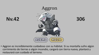 Aggron
• Aggron es increíblemente cuidadoso con su hábitat. Si su montaña sufre algún
corrimiento de tierras o algún incendio, cargará con tierra nueva, plantará y
restaurará con cuidado el terreno.
 