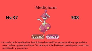 Medicham
• A través de la meditación, Medicham desarrolló su sexto sentido y aprendió a
usar poderes psicoquinéticos. Se sabe que este Pokémon puede pasarse un mes
meditando y sin comer.
 