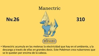 Manectric
• Manectric acumula en las melenas la electricidad que hay en el ambiente, y la
descarga a través de ellas en grandes dosis. Este Pokémon crea nubarrones que
se le quedan por encima de la cabeza.
 