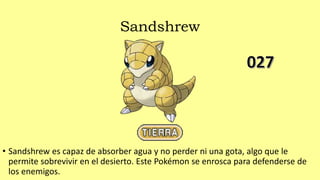 Sandshrew
• Sandshrew es capaz de absorber agua y no perder ni una gota, algo que le
permite sobrevivir en el desierto. Este Pokémon se enrosca para defenderse de
los enemigos.
 