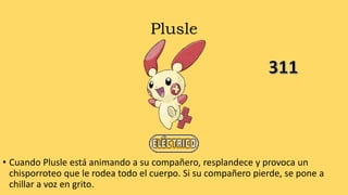 Plusle
• Cuando Plusle está animando a su compañero, resplandece y provoca un
chisporroteo que le rodea todo el cuerpo. Si su compañero pierde, se pone a
chillar a voz en grito.
 