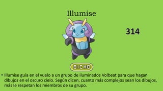 Illumise
• Illumise guía en el vuelo a un grupo de iluminados Volbeat para que hagan
dibujos en el oscuro cielo. Según dicen, cuanto más complejos sean los dibujos,
más le respetan los miembros de su grupo.
 