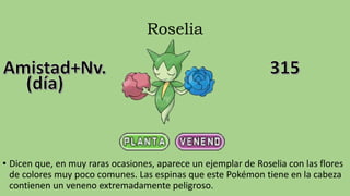 Roselia
• Dicen que, en muy raras ocasiones, aparece un ejemplar de Roselia con las flores
de colores muy poco comunes. Las espinas que este Pokémon tiene en la cabeza
contienen un veneno extremadamente peligroso.
 