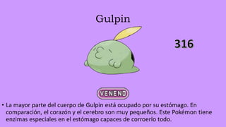 Gulpin
• La mayor parte del cuerpo de Gulpin está ocupado por su estómago. En
comparación, el corazón y el cerebro son muy pequeños. Este Pokémon tiene
enzimas especiales en el estómago capaces de corroerlo todo.
 